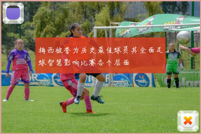 梅西被誉为历史最佳球员其全面足球智慧影响比赛各个层面