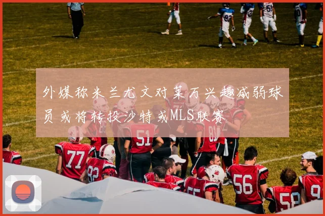 外媒称米兰尤文对莱万兴趣减弱球员或将转投沙特或MLS联赛