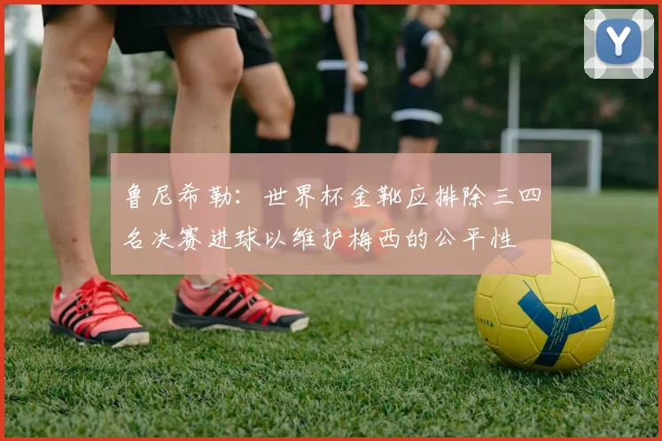 鲁尼希勒：世界杯金靴应排除三四名决赛进球以维护梅西的公平性