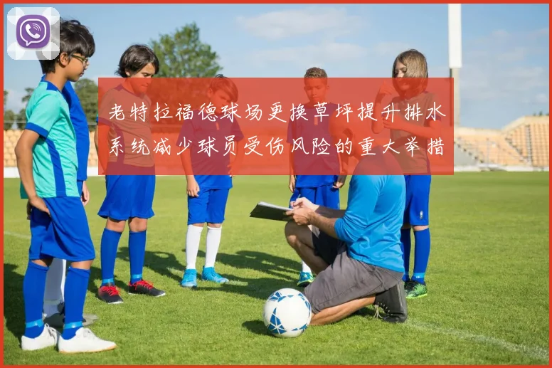 老特拉福德球场更换草坪提升排水系统减少球员受伤风险的重大举措
