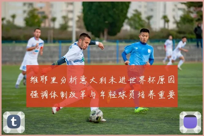 维耶里分析意大利未进世界杯原因强调体制改革与年轻球员培养重要性