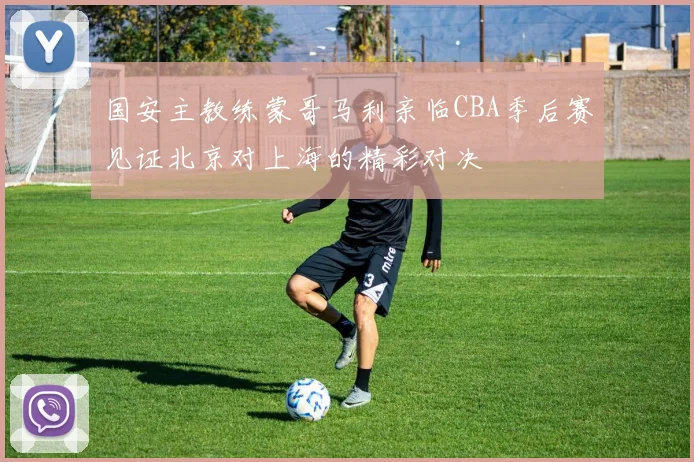 国安主教练蒙哥马利亲临CBA季后赛见证北京对上海的精彩对决