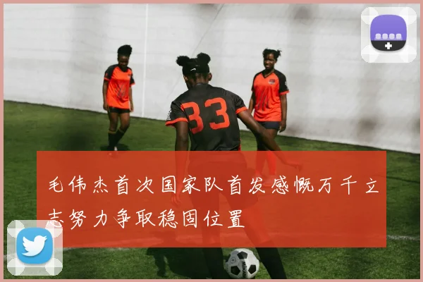 毛伟杰首次国家队首发感慨万千立志努力争取稳固位置