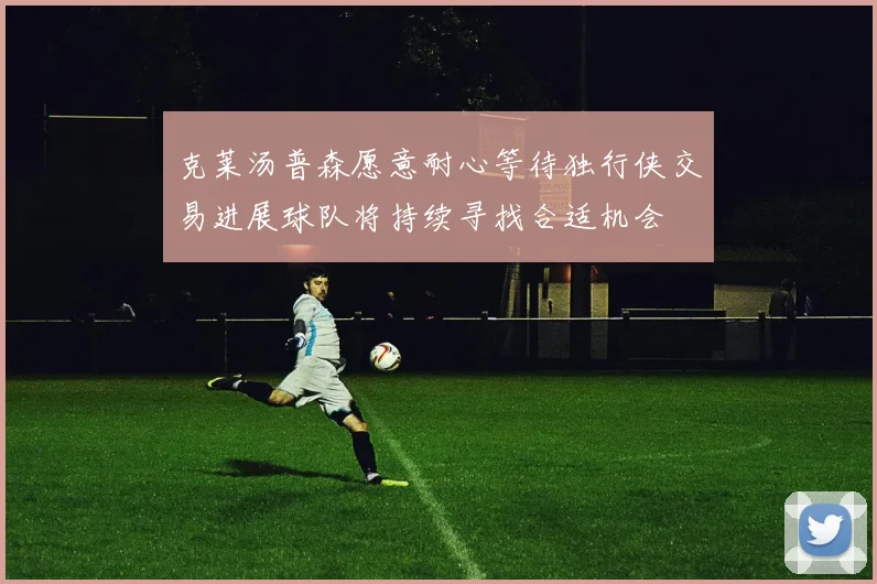 克莱汤普森愿意耐心等待独行侠交易进展球队将持续寻找合适机会