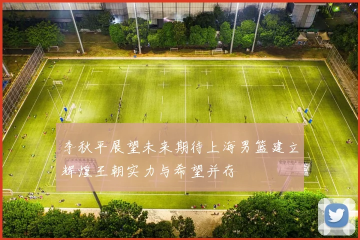 李秋平展望未来期待上海男篮建立辉煌王朝实力与希望并存