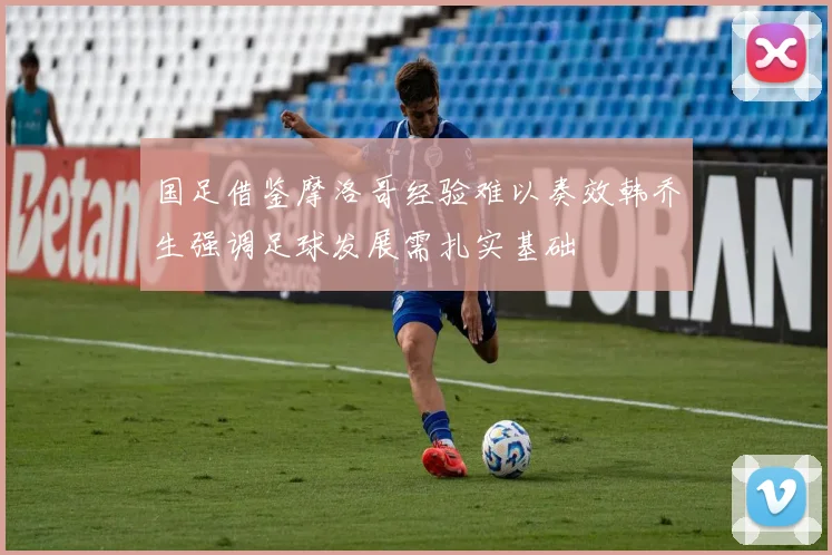 国足借鉴摩洛哥经验难以奏效韩乔生强调足球发展需扎实基础