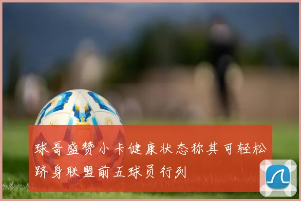 球哥盛赞小卡健康状态称其可轻松跻身联盟前五球员行列