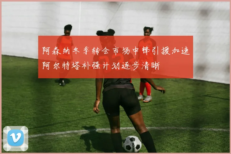 阿森纳冬季转会市场中锋引援加速阿尔特塔补强计划逐步清晰