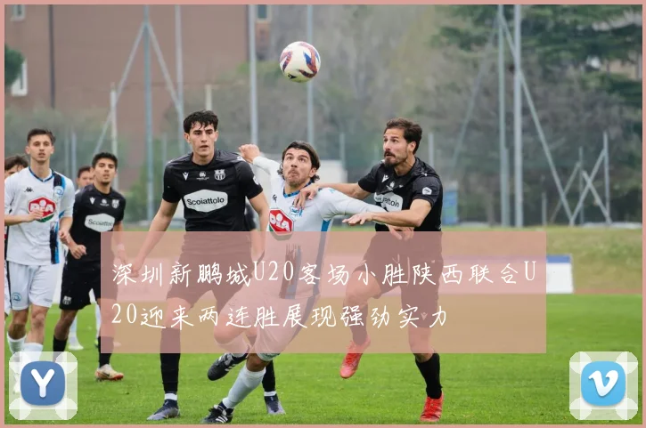 深圳新鹏城U20客场小胜陕西联合U20迎来两连胜展现强劲实力