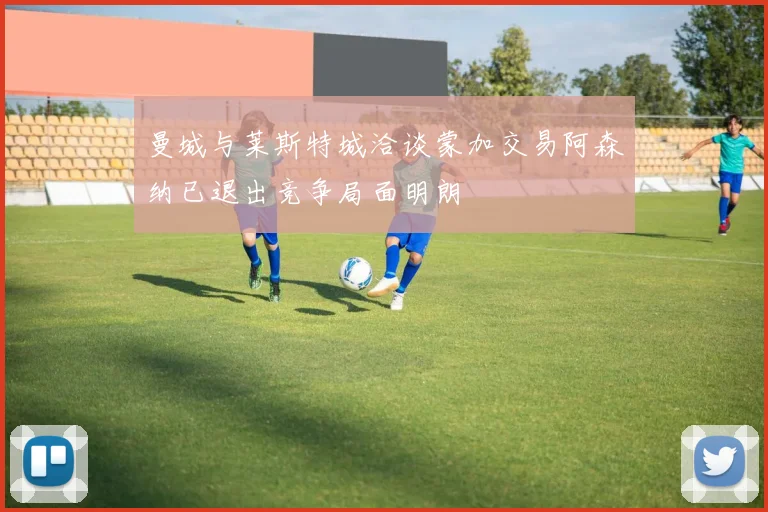 曼城与莱斯特城洽谈蒙加交易阿森纳已退出竞争局面明朗