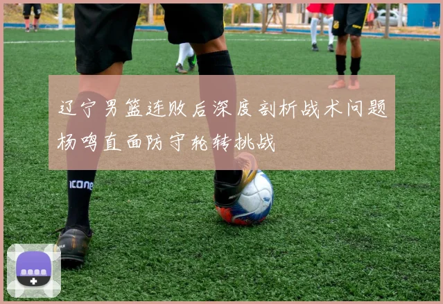 辽宁男篮连败后深度剖析战术问题杨鸣直面防守轮转挑战