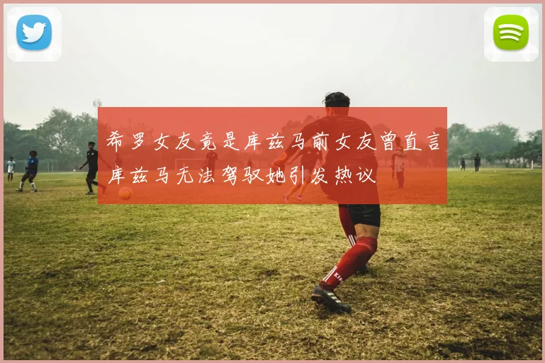 希罗女友竟是库兹马前女友曾直言库兹马无法驾驭她引发热议