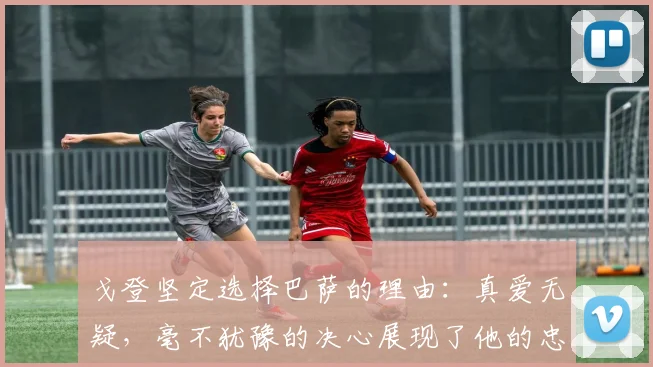 戈登坚定选择巴萨的理由：真爱无疑，毫不犹豫的决心展现了他的忠诚