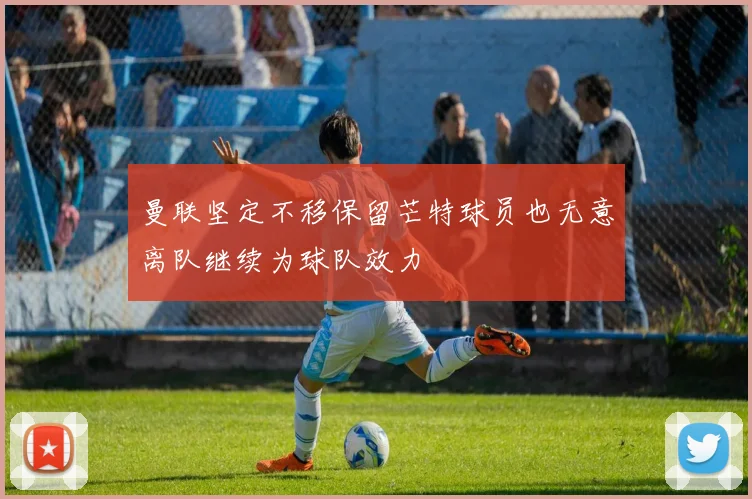 曼联坚定不移保留芒特球员也无意离队继续为球队效力