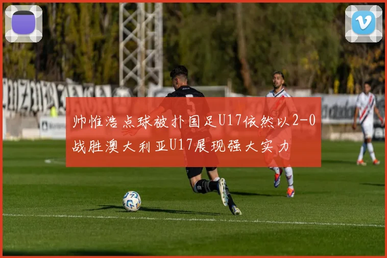 帅惟浩点球被扑国足U17依然以2-0战胜澳大利亚U17展现强大实力