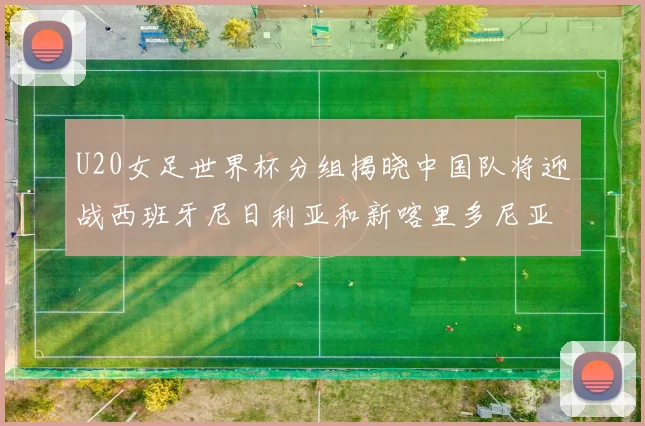 U20女足世界杯分组揭晓中国队将迎战西班牙尼日利亚和新喀里多尼亚