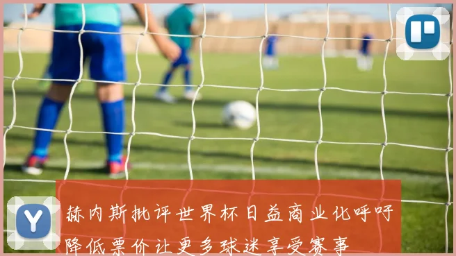 赫内斯批评世界杯日益商业化呼吁降低票价让更多球迷享受赛事