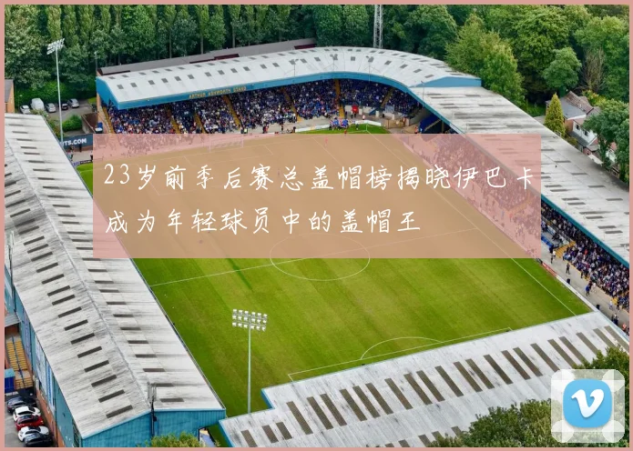 23岁前季后赛总盖帽榜揭晓伊巴卡成为年轻球员中的盖帽王