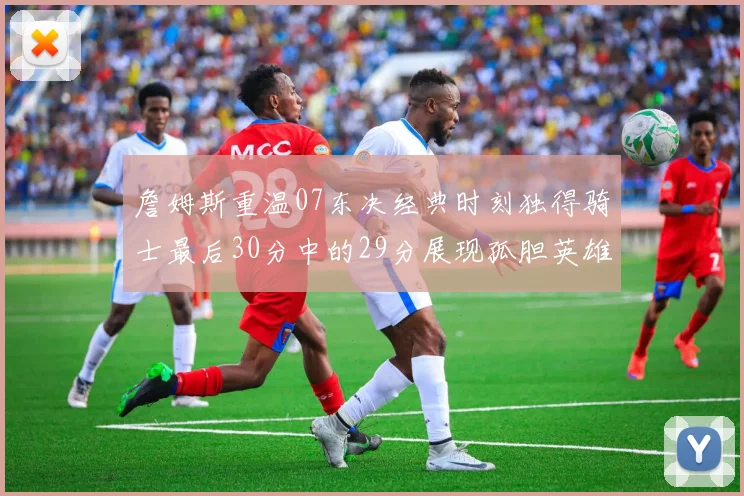 詹姆斯重温07东决经典时刻独得骑士最后30分中的29分展现孤胆英雄气概