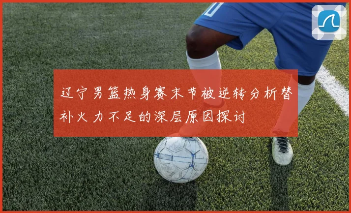 辽宁男篮热身赛末节被逆转分析替补火力不足的深层原因探讨
