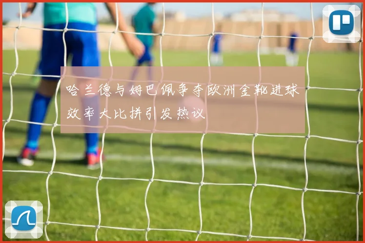 哈兰德与姆巴佩争夺欧洲金靴进球效率大比拼引发热议