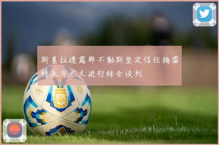 斯基拉透露那不勒斯坚定信任梅雷特未与尤文进行转会谈判