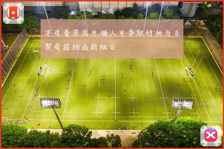 字母哥若离开湖人可争取特纳与东契奇搭档成新组合