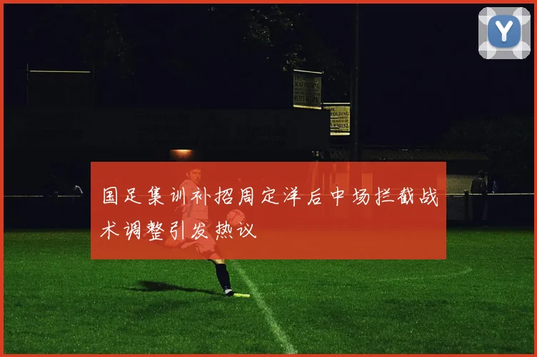 国足集训补招周定洋后中场拦截战术调整引发热议