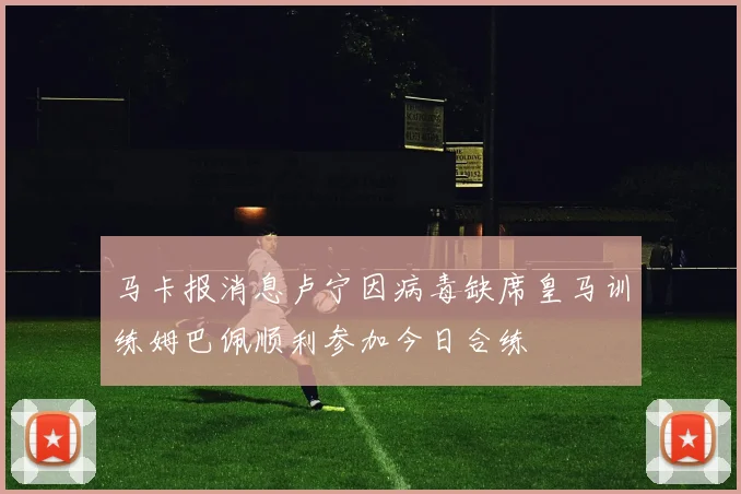 马卡报消息卢宁因病毒缺席皇马训练姆巴佩顺利参加今日合练