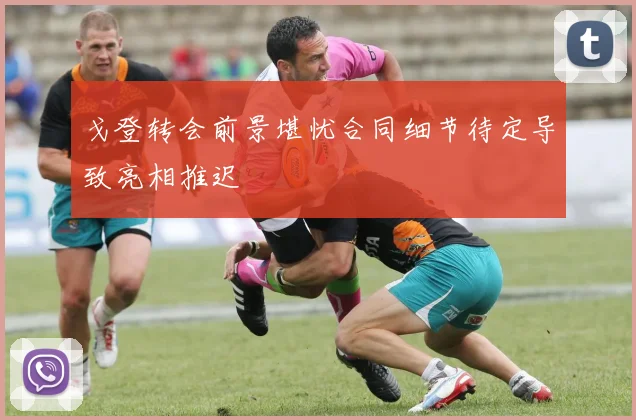 戈登转会前景堪忧合同细节待定导致亮相推迟