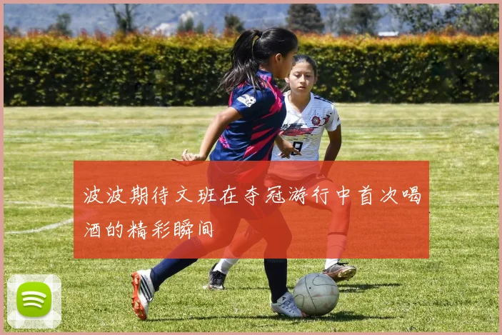 波波期待文班在夺冠游行中首次喝酒的精彩瞬间