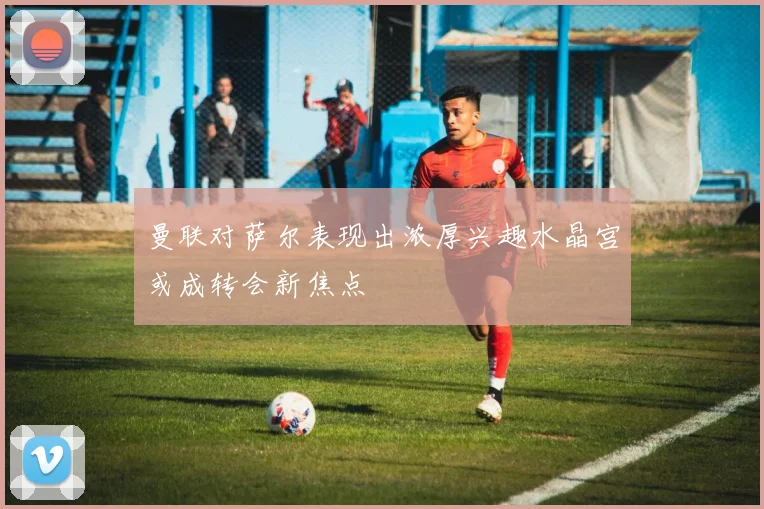 曼联对萨尔表现出浓厚兴趣水晶宫或成转会新焦点