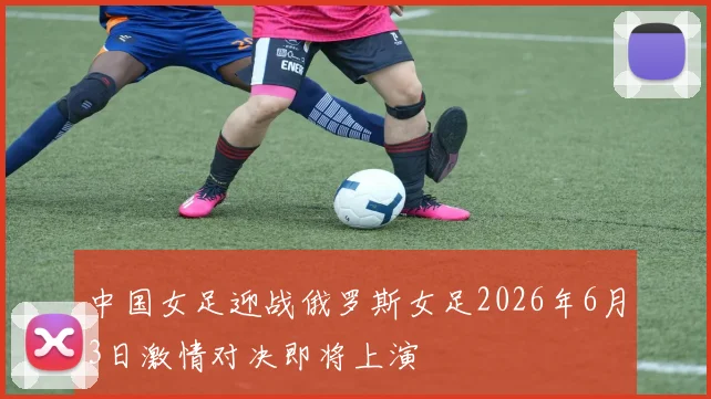 中国女足迎战俄罗斯女足2026年6月3日激情对决即将上演