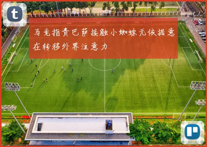 马竞指责巴萨接触小蜘蛛无依据意在转移外界注意力
