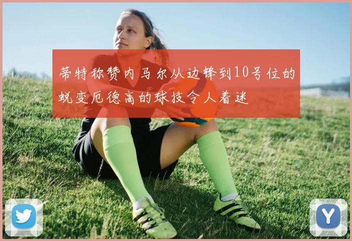 蒂特称赞内马尔从边锋到10号位的蜕变厄德高的球技令人着迷