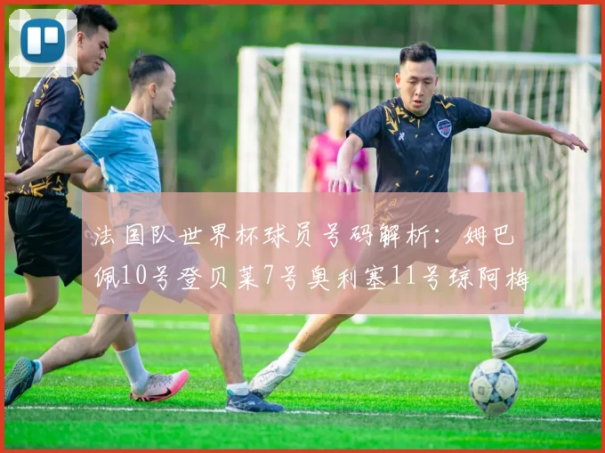 法国队世界杯球员号码解析：姆巴佩10号登贝莱7号奥利塞11号琼阿梅尼8号